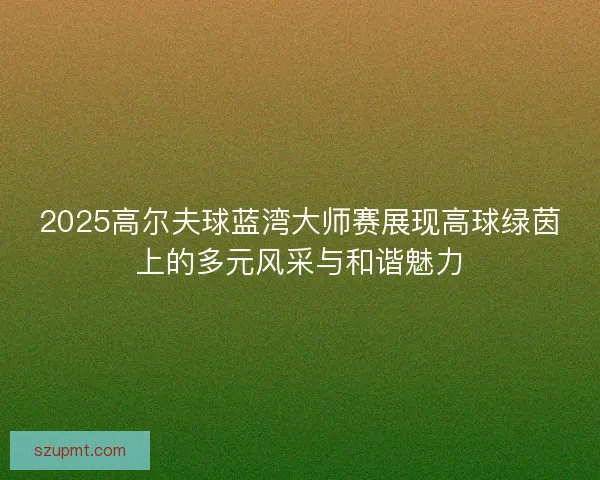2025高尔夫球蓝湾大师赛展现高球绿茵上的多元风采与和谐魅力