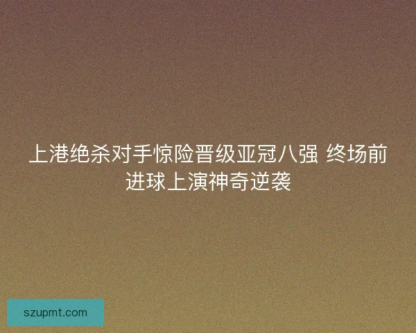 上港绝杀对手惊险晋级亚冠八强 终场前进球上演神奇逆袭