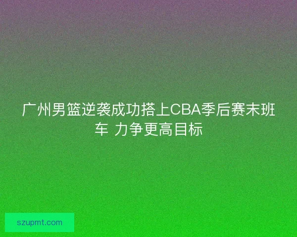 广州男篮逆袭成功搭上CBA季后赛末班车 力争更高目标