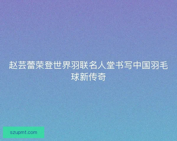 赵芸蕾荣登世界羽联名人堂书写中国羽毛球新传奇