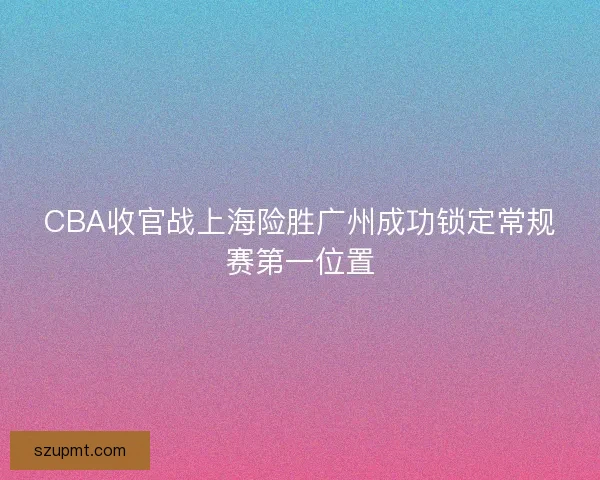 CBA收官战上海险胜广州成功锁定常规赛第一位置