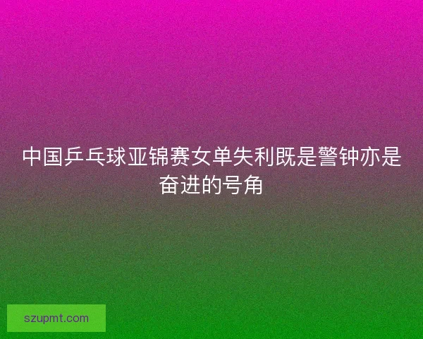 中国乒乓球亚锦赛女单失利既是警钟亦是奋进的号角