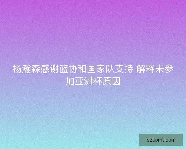 杨瀚森感谢篮协和国家队支持 解释未参加亚洲杯原因