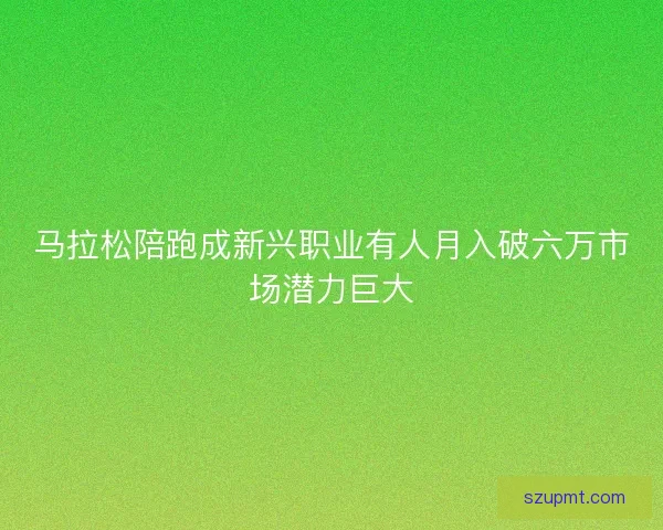 马拉松陪跑成新兴职业有人月入破六万市场潜力巨大