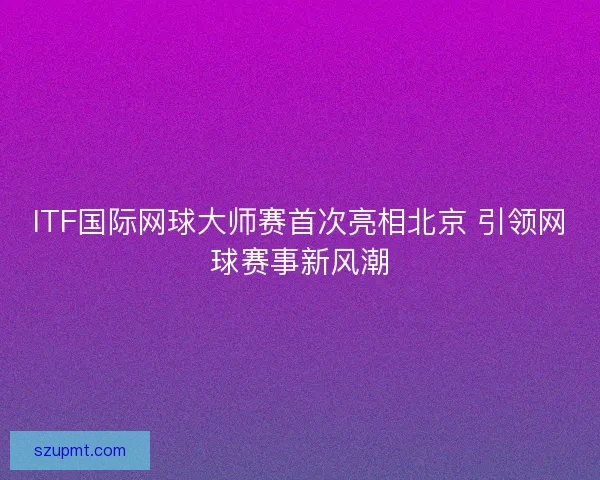 ITF国际网球大师赛首次亮相北京 引领网球赛事新风潮