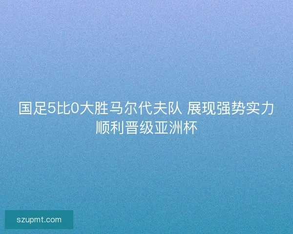 国足5比0大胜马尔代夫队 展现强势实力顺利晋级亚洲杯